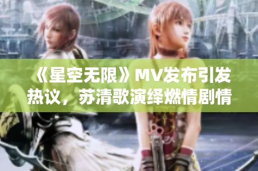 《星空无限》MV发布引发热议，苏清歌演绎燃情剧情纪实
