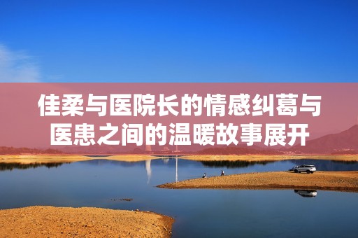 佳柔与医院长的情感纠葛与医患之间的温暖故事展开