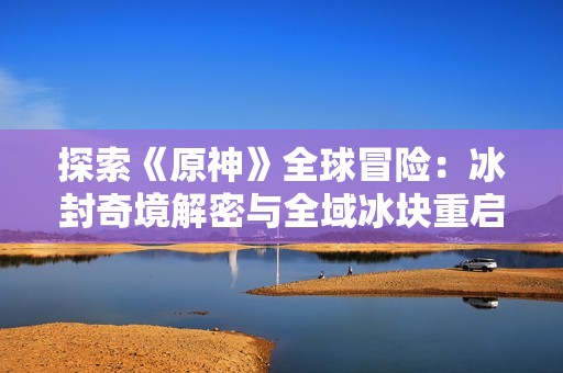 探索《原神》全球冒险：冰封奇境解密与全域冰块重启之谜