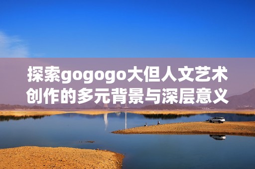 探索gogogo大但人文艺术创作的多元背景与深层意义