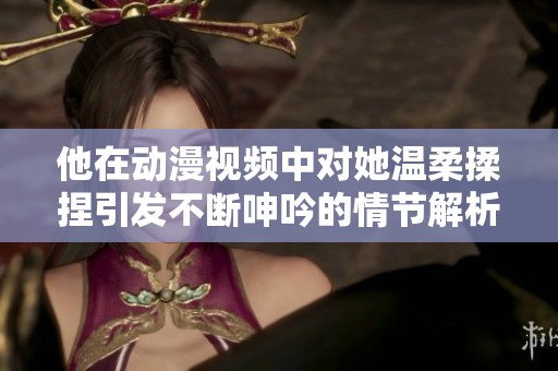 他在动漫视频中对她温柔揉捏引发不断呻吟的情节解析