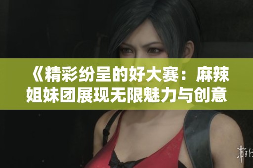 《精彩纷呈的好大赛：麻辣姐妹团展现无限魅力与创意》