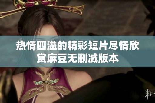 热情四溢的精彩短片尽情欣赏麻豆无删减版本