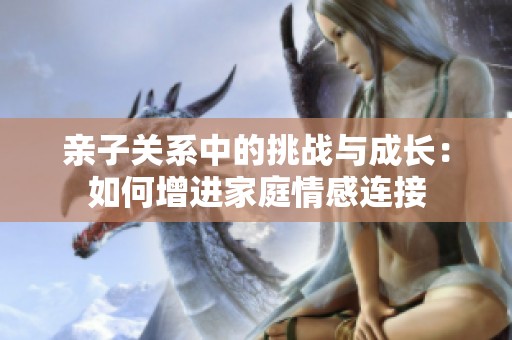 亲子关系中的挑战与成长：如何增进家庭情感连接