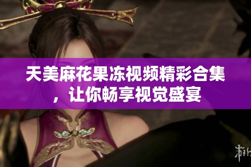 天美麻花果冻视频精彩合集，让你畅享视觉盛宴