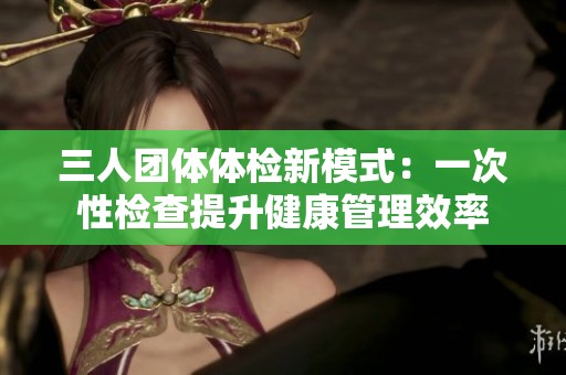 三人团体体检新模式：一次性检查提升健康管理效率
