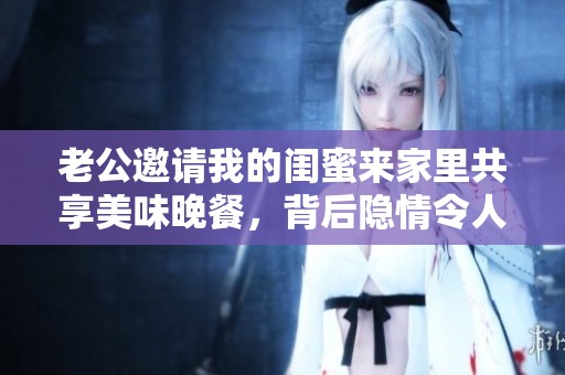 老公邀请我的闺蜜来家里共享美味晚餐，背后隐情令人意外