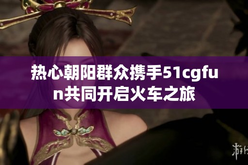 热心朝阳群众携手51cgfun共同开启火车之旅