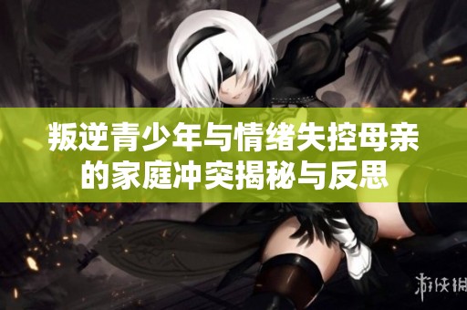 叛逆青少年与情绪失控母亲的家庭冲突揭秘与反思
