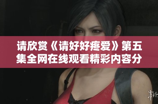 请欣赏《请好好疼爱》第五集全网在线观看精彩内容分析