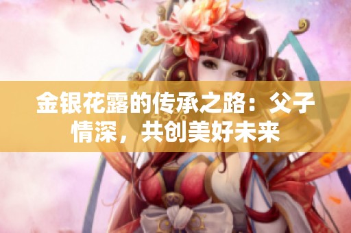 金银花露的传承之路：父子情深，共创美好未来
