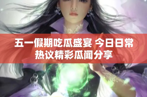 五一假期吃瓜盛宴 今日日常热议精彩瓜闻分享