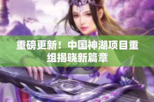 重磅更新！中国神湖项目重组揭晓新篇章