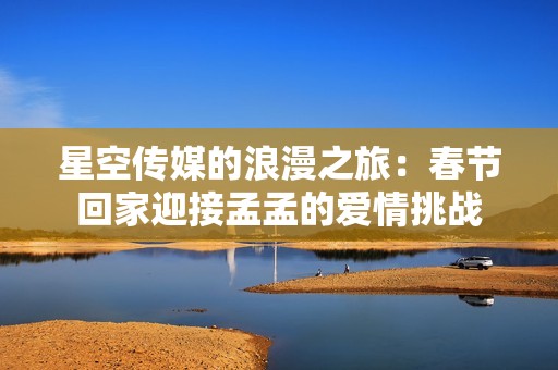 星空传媒的浪漫之旅：春节回家迎接孟孟的爱情挑战