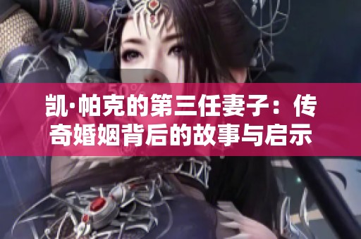 凯·帕克的第三任妻子：传奇婚姻背后的故事与启示