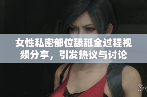 女性私密部位舔舐全过程视频分享，引发热议与讨论