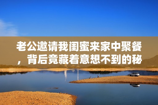 老公邀请我闺蜜来家中聚餐，背后竟藏着意想不到的秘密