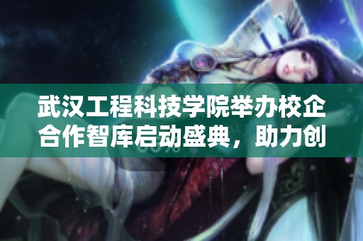 武汉工程科技学院举办校企合作智库启动盛典，助力创新发展