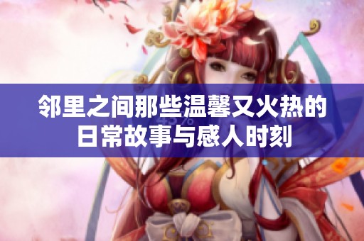 邻里之间那些温馨又火热的日常故事与感人时刻