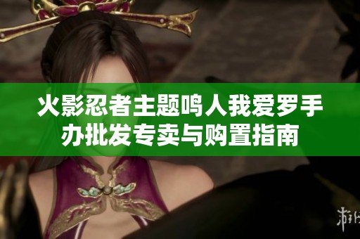火影忍者主题鸣人我爱罗手办批发专卖与购置指南