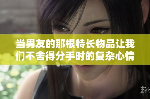 当男友的那根特长物品让我们不舍得分手时的复杂心情
