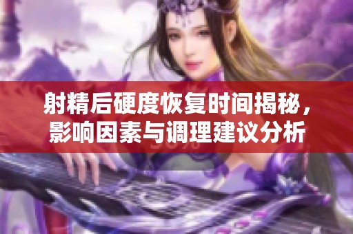 射精后硬度恢复时间揭秘，影响因素与调理建议分析