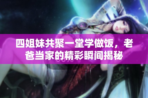 四姐妹共聚一堂学做饭，老爸当家的精彩瞬间揭秘