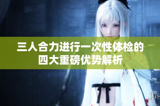 三人合力进行一次性体检的四大重磅优势解析