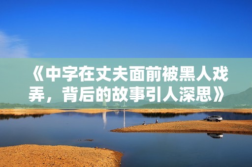 《中字在丈夫面前被黑人戏弄，背后的故事引人深思》