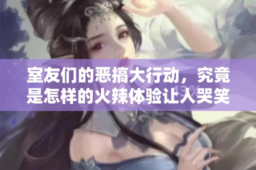 室友们的恶搞大行动，究竟是怎样的火辣体验让人哭笑不得