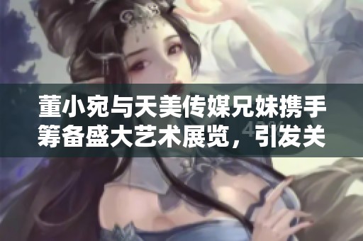 董小宛与天美传媒兄妹携手筹备盛大艺术展览，引发关注