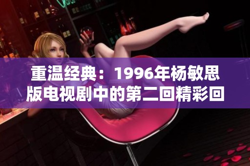 重温经典：1996年杨敏思版电视剧中的第二回精彩回顾与解析