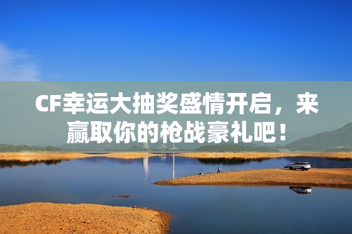 CF幸运大抽奖盛情开启，来赢取你的枪战豪礼吧！