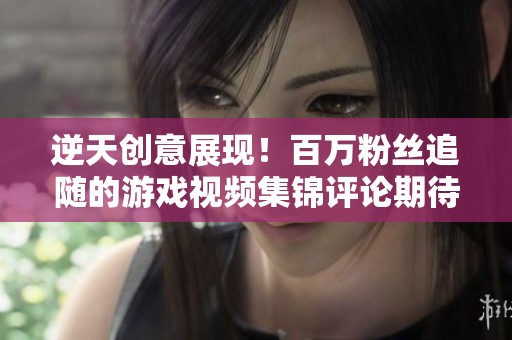 逆天创意展现！百万粉丝追随的游戏视频集锦评论期待中