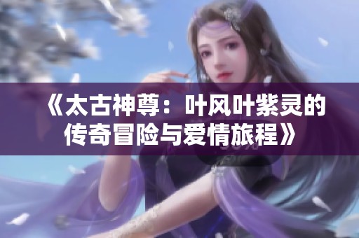 《太古神尊：叶风叶紫灵的传奇冒险与爱情旅程》