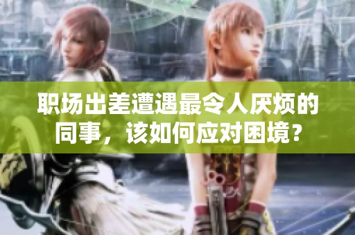 职场出差遭遇最令人厌烦的同事，该如何应对困境？