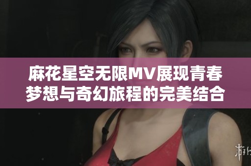 麻花星空无限MV展现青春梦想与奇幻旅程的完美结合