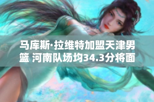 马库斯·拉维特加盟天津男篮 河南队场均34.3分将面临挑战