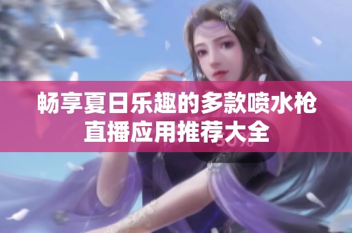 畅享夏日乐趣的多款喷水枪直播应用推荐大全
