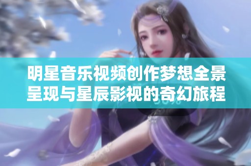 明星音乐视频创作梦想全景呈现与星辰影视的奇幻旅程