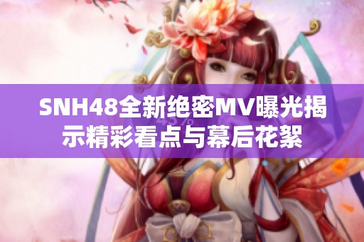 SNH48全新绝密MV曝光揭示精彩看点与幕后花絮