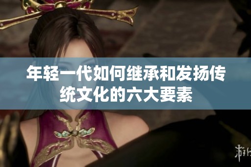 年轻一代如何继承和发扬传统文化的六大要素