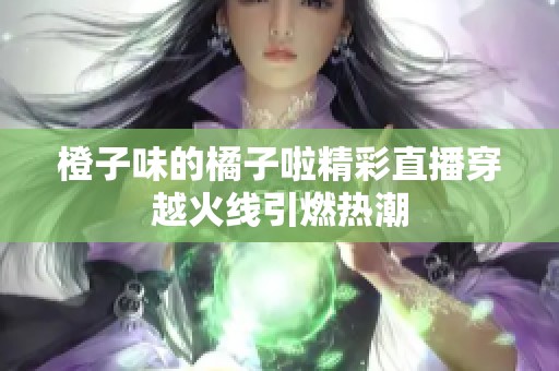 橙子味的橘子啦精彩直播穿越火线引燃热潮