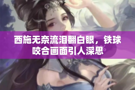 西施无奈流泪翻白眼，铁球咬合画面引人深思