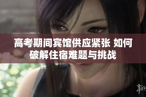 高考期间宾馆供应紧张 如何破解住宿难题与挑战