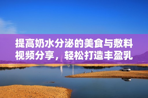 提高奶水分泌的美食与敷料视频分享，轻松打造丰盈乳房