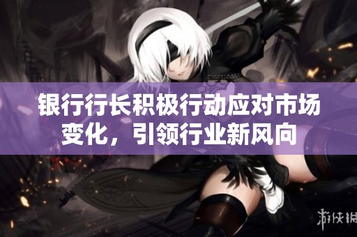 银行行长积极行动应对市场变化，引领行业新风向