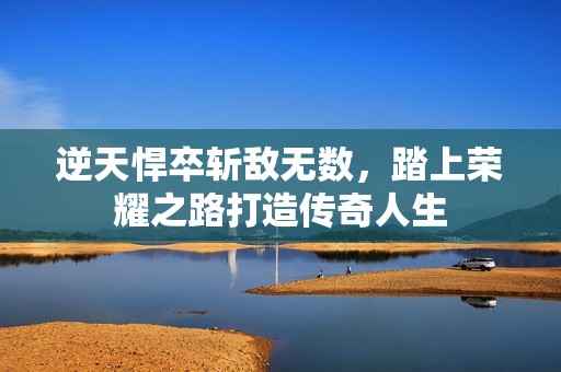 逆天悍卒斩敌无数，踏上荣耀之路打造传奇人生