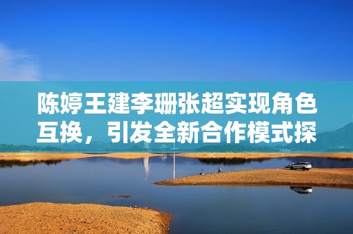 陈婷王建李珊张超实现角色互换，引发全新合作模式探讨